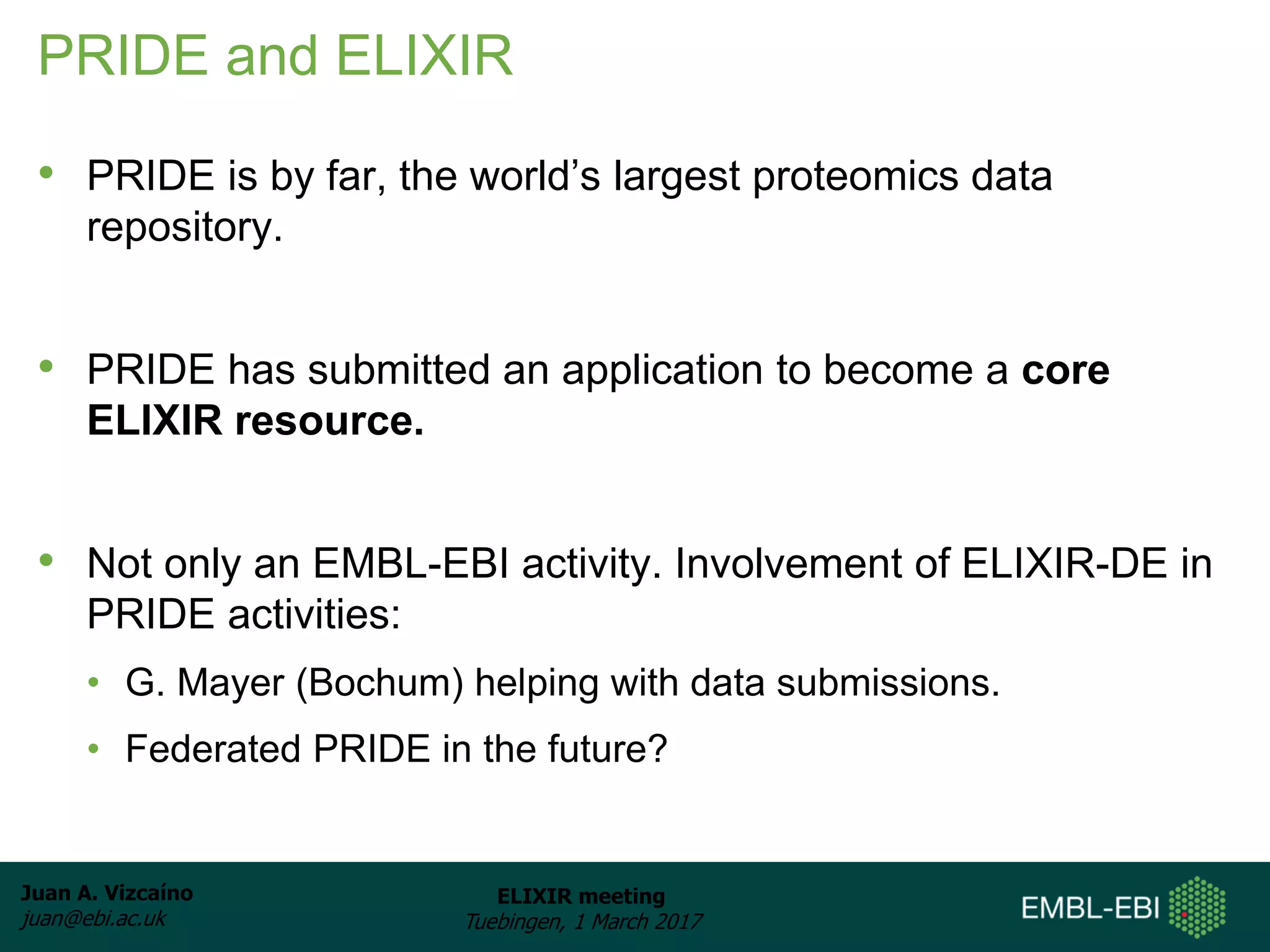 Juan A. Vizcaíno
juan@ebi.ac.uk
ELIXIR meeting
Tuebingen, 1 March 2017
PRIDE and ELIXIR
• PRIDE is by far, the world’s largest proteomics data
repository.
• PRIDE has submitted an application to become a core
ELIXIR resource.
• Not only an EMBL-EBI activity. Involvement of ELIXIR-DE in
PRIDE activities:
• G. Mayer (Bochum) helping with data submissions.
• Federated PRIDE in the future?
 