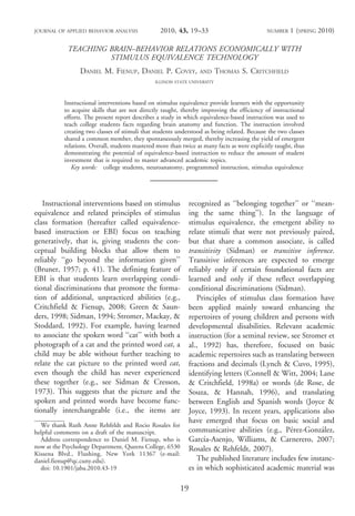 JOURNAL OF APPLIED BEHAVIOR ANALYSIS                2010, 43, 19–33                              NUMBER    1 (SPRING 2010)

            TEACHING BRAIN–BEHAVIOR RELATIONS ECONOMICALLY WITH
                     STIMULUS EQUIVALENCE TECHNOLOGY
                 DANIEL M. FIENUP, DANIEL P. COVEY,                        AND     THOMAS S. CRITCHFIELD
                                                ILLINOIS STATE UNIVERSITY



           Instructional interventions based on stimulus equivalence provide learners with the opportunity
           to acquire skills that are not directly taught, thereby improving the efficiency of instructional
           efforts. The present report describes a study in which equivalence-based instruction was used to
           teach college students facts regarding brain anatomy and function. The instruction involved
           creating two classes of stimuli that students understood as being related. Because the two classes
           shared a common member, they spontaneously merged, thereby increasing the yield of emergent
           relations. Overall, students mastered more than twice as many facts as were explicitly taught, thus
           demonstrating the potential of equivalence-based instruction to reduce the amount of student
           investment that is required to master advanced academic topics.
              Key words: college students, neuroanatomy, programmed instruction, stimulus equivalence
                                              ________________________________________


   Instructional interventions based on stimulus                    recognized as ‘‘belonging together’’ or ‘‘mean-
equivalence and related principles of stimulus                      ing the same thing’’). In the language of
class formation (hereafter called equivalence-                      stimulus equivalence, the emergent ability to
based instruction or EBI) focus on teaching                         relate stimuli that were not previously paired,
generatively, that is, giving students the con-                     but that share a common associate, is called
ceptual building blocks that allow them to                          transitivity (Sidman) or transitive inference.
reliably ‘‘go beyond the information given’’                        Transitive inferences are expected to emerge
(Bruner, 1957; p. 41). The defining feature of                      reliably only if certain foundational facts are
EBI is that students learn overlapping condi-                       learned and only if these reflect overlapping
tional discriminations that promote the forma-                      conditional discriminations (Sidman).
tion of additional, unpracticed abilities (e.g.,                       Principles of stimulus class formation have
Critchfield & Fienup, 2008; Green & Saun-                           been applied mainly toward enhancing the
ders, 1998; Sidman, 1994; Stromer, Mackay, &                        repertoires of young children and persons with
Stoddard, 1992). For example, having learned                        developmental disabilities. Relevant academic
to associate the spoken word ‘‘cat’’ with both a                    instruction (for a seminal review, see Stromer et
photograph of a cat and the printed word cat, a                     al., 1992) has, therefore, focused on basic
child may be able without further teaching to                       academic repertoires such as translating between
relate the cat picture to the printed word cat,                     fractions and decimals (Lynch & Cuvo, 1995),
even though the child has never experienced                         identifying letters (Connell & Witt, 2004; Lane
these together (e.g., see Sidman & Cresson,                         & Critchfield, 1998a) or words (de Rose, de
1973). This suggests that the picture and the                       Souza, & Hannah, 1996), and translating
spoken and printed words have become func-                          between English and Spanish words (Joyce &
tionally interchangeable (i.e., the items are                       Joyce, 1993). In recent years, applications also
                                                                    have emerged that focus on basic social and
  We thank Ruth Anne Rehfeldt and Rocio Rosales for
helpful comments on a draft of the manuscript.                                                         ´         ´
                                                                    communicative abilities (e.g., Perez-Gonzalez,
  Address correspondence to Daniel M. Fienup, who is                     ´
                                                                    Garcıa-Asenjo, Williams, & Carnerero, 2007;
now at the Psychology Department, Queens College, 6530              Rosales & Rehfeldt, 2007).
Kissena Blvd., Flushing, New York 11367 (e-mail:
daniel.fienup@qc.cuny.edu).                                            The published literature includes few instanc-
  doi: 10.1901/jaba.2010.43-19                                      es in which sophisticated academic material was

                                                               19
 