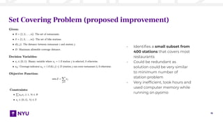15
Set Covering Problem (proposed improvement)
- Identiﬁes a small subset from
400 stations that covers most
restaurants
- Could be redundant as
solution could be very similar
to minimum number of
station problem
- Very inefﬁcient, took hours and
used computer memory while
running on pyomo
 