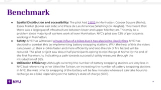4
Benchmark
● Spatial Distribution and accessibility: The pilot had 3 BSS in Manhattan: Cooper Square (Noho),
Essex Market (Lower east side) and Plaza de Las Americas (Washington Heights). This meant that
there was a large gap of infrastructure between lower and upper Manhattan. This may be a
problem since majority of workers work all over Manhattan. NYC’s pilot saw 83% of participants
working in Manhattan.
● Safety: NYC has witnessed a huge inﬂux of e-bikes but it has also led to deadly ﬁres. NYC has
decided to combat this by implementing battery swapping stations. With the help of this the riders
can power up their e-bikes faster and more efﬁciently and also the risk of ﬁre hazard will be
reduced. The pilot project saw about half participants opting to not charge at home by the end of
the ﬁrst ﬁve months, indicating a path towards successful safety measures through the
introduction of BSS.
● Utilization Efﬁciency: Although currently the number of battery swapping stations are very less in
NYC but referencing other cities like Taiwan, on increasing the number of battery swapping stations
in NYC, the wait time for swapping of the battery will be few minutes whereas it can take hours to
recharge an e-bike depending on the battery’s state of charge (SOC).
 