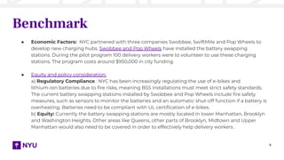 5
Benchmark
● Economic Factors: NYC partnered with three companies Swobbee, SwiftMile and Pop Wheels to
develop new charging hubs. Swobbee and Pop Wheels have installed the battery swapping
stations. During the pilot program 100 delivery workers were to volunteer to use these charging
stations. The program costs around $950,000 in city funding.
● Equity and policy consideration:
a) Regulatory Compliance : NYC has been increasingly regulating the use of e-bikes and
lithium-ion batteries due to ﬁre risks, meaning BSS installations must meet strict safety standards.
The current battery swapping stations installed by Swobbee and Pop Wheels include ﬁre safety
measures, such as sensors to monitor the batteries and an automatic shut-off function if a battery is
overheating. Batteries need to be compliant with UL certiﬁcation of e-bikes.
b) Equity: Currently the battery swapping stations are mostly located in lower Manhattan, Brooklyn
and Washington Heights. Other areas like Queens, other parts of Brooklyn, Midtown and Upper
Manhattan would also need to be covered in order to effectively help delivery workers .
 