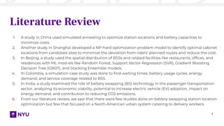 7
Literature Review
1. A study in China used simulated annealing to optimize station locations and battery capacities to
minimize costs.
2. Another study in Shanghai developed a NP-hard optimization problem model to identify optimal cabinet
locations from candidate sites to minimize the deviation from riders’ planned routes and reduce the cost.
3. In Beijing, a study used the spatial distribution of BSSs and related facilities like restaurants, ofﬁces, and
residences with ML mod-els like Random Forest, Support Vector Regression (SVR), Gradient Boosting
Decision Tree (GBDT), and Stacking Ensemble models.
4. In Colombia, a simulation case study was done to ﬁnd waiting times, battery usage cycles, energy
demand, and service coverage related to BSS.
5. In India, a study examined the role of battery swapping (BS) technology in the passenger transportation
sector, analyzing its economic viability, potential to increase electric vehicle (EV) adoption, impact on
energy demand, and contribution to reducing CO2 emissions.
6. From our literature review, we saw that there were few studies done on battery swapping station location
optimization but few that focused on a North American urban system catering to delivery workers.
 