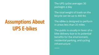 Assumptions About
UPS E-bikes
The UPS cyclist averages 30
packages a day
The total weight of loads on the
bicycle can be up to 400 lbs
The eBike is designed to perform
in areas less than 20 miles
The public is usually in favor of e-
bike delivery due to its potential
benefits for the environment,
residential parking, and cycling
infrastructure
 