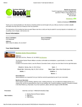 4/8/2014 Vacation Deals & Travel Specials BookIt.com
https://from.bookit.com/members/voucher.php?reservationId=29442015&Email=mnhamp%40comcast.net&tracking=on 1/5
BookIt.com Itinerary
Travel Arrangements provided by: BookIt.com
Questions? Please contact BookIt.com at
888-782-9722 or
850-234-8887
Print Itinerary
BookIt.com Booking ID: 29442015
Thank you for choosing BookIt.com. This itinerary should be printed out and brought w ith you w hile you travel as it contains valuable
information that may assist you should you have any questions.
The hotel portion of this booking has been pre-paid. Please note that a credit card may be asked for security deposits or incidentals, such
as parking, resort charges, room service, etc.
Guest Information
Guest 1 Full Name
Lisa Hampstead
Guest 2 Full Name
Craig Hampstead
Address
5942 S Ward St Littleton, CO, US, 80127
Your Hotel Details
Wyndham Garden Phoenix Midtown
Address:
3600 North 2nd Ave , Phoenix, AZ, US, 85013 Get Directions
The Wyndham Garden Phoenix Midtow n provides comfortable accommodations, a great location, in a resort-like
atmosphere.
Located in the business district, near the Phoenix Convention Center, and just one short block from the Light Rail station.
Check In: Monday, May 12, 2014 3:00 pm Nights: 2
Check Out: Wednesday, May 14, 2014 11:00 am Room Type: Deluxe Room Double Queen
Adults: 2 Children: 0
Rooms: 1
Guest Request
Special Requests are requested from your hotel but cannot be guaranteed as part of your reservation.
BookIt.com Reminder
Guest requests (specific bedding, adjoining rooms, smoking preference, etc) are delivered to lodging partners as a
request only, and are not guaranteed as a part of your booking. Hint: If specific bedding is required, it should be included
in the Room Name (e.g. King Suite). If you have questions, please call Guest Support at 866-969-9880.
Promotion: Book Now and Save + FREE Buffet Breakfast Daily!
Rate Includes:
Rooftop Pool w ith Phoenix Skylines
FREE Wi-Fi
FREE Parking
 