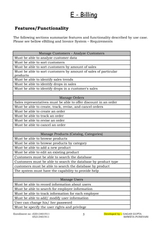 E - Billing
Features/Functionality
The following sections summarize features and functionality described by use case.
Please see bellow eBilling and Invoice System – Requirements
Manage Customers - Analyze Customers
Must be able to analyze customer data
Must be able to sort customers
Must be able to sort customers by amount of sales
Must be able to sort customers by amount of sales of particular
products
Must be able to identify sales trends
Must be able to identify drops in sales
Must be able to identify drops in a customer's sales
Manage Orders
Sales representatives must be able to offer discount in an order
Must be able to create, track, revise, and cancel orders
Must be able to create an order
Must be able to track an order
Must be able to revise an order
Must be able to cancel an order
Manage Products (Catalog, Categories)
Must be able to browse products
Must be able to browse products by category
Must be able to add a new product
Must be able to edit an existing product
Customers must be able to search the database
Customers must be able to search the database by product type
customers must be able to search the database by product
The system must have the capability to provide help
Manage Users
Must be able to record information about users
Must be able to search for employee information
Must be able to track information for each employee
Must be able to add/ modify user information
User can change his/ her password
Must be specify the user rights and privilege
Enrollment no –02013401911 Developed by – GAGAN GUPTA
05213401911 SHWETA PUNEYANI
5
 