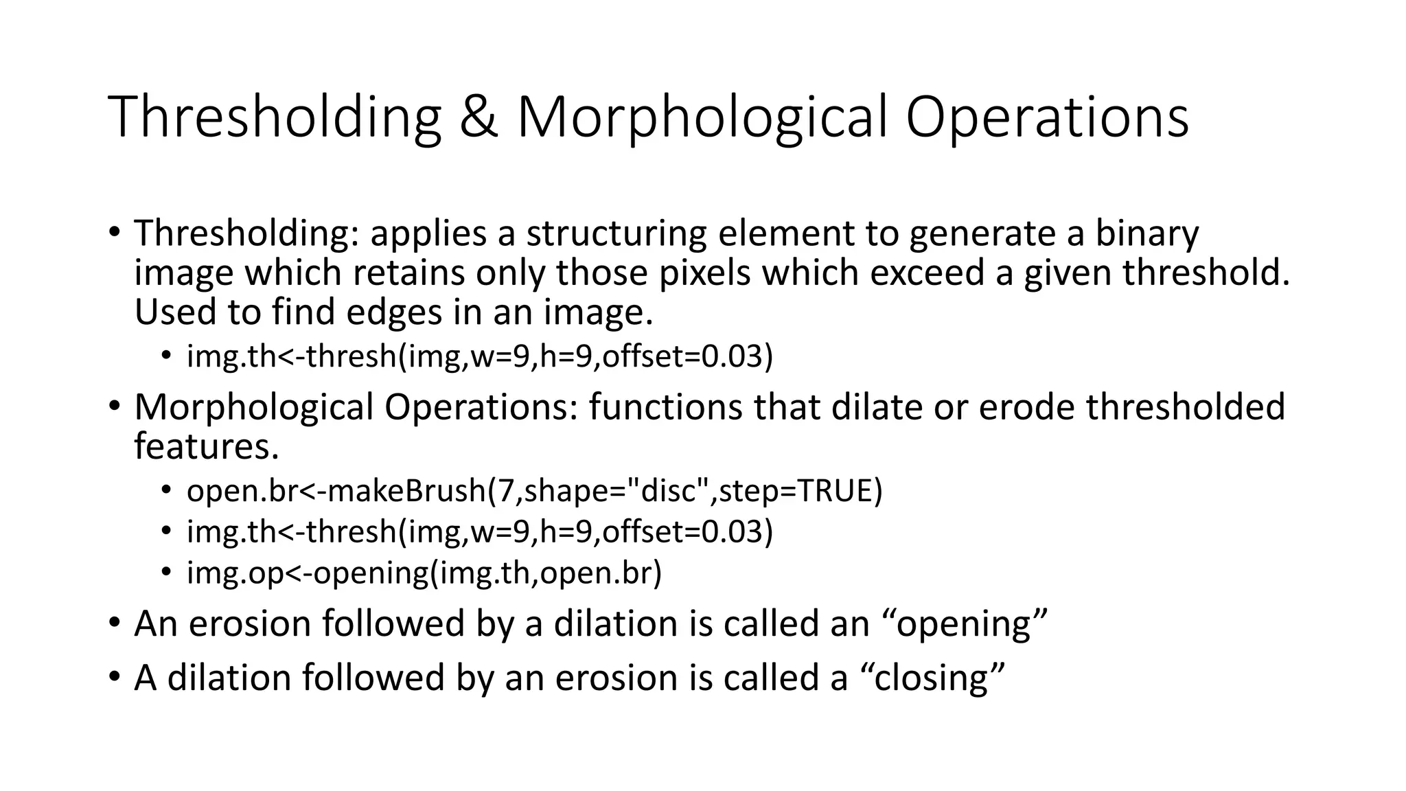 Thresholding & Morphological Operations
• Thresholding: applies a structuring element to generate a binary
image which retains only those pixels which exceed a given threshold.
Used to find edges in an image.
• img.th<-thresh(img,w=9,h=9,offset=0.03)
• Morphological Operations: functions that dilate or erode thresholded
features.
• open.br<-makeBrush(7,shape="disc",step=TRUE)
• img.th<-thresh(img,w=9,h=9,offset=0.03)
• img.op<-opening(img.th,open.br)
• An erosion followed by a dilation is called an “opening”
• A dilation followed by an erosion is called a “closing”
 