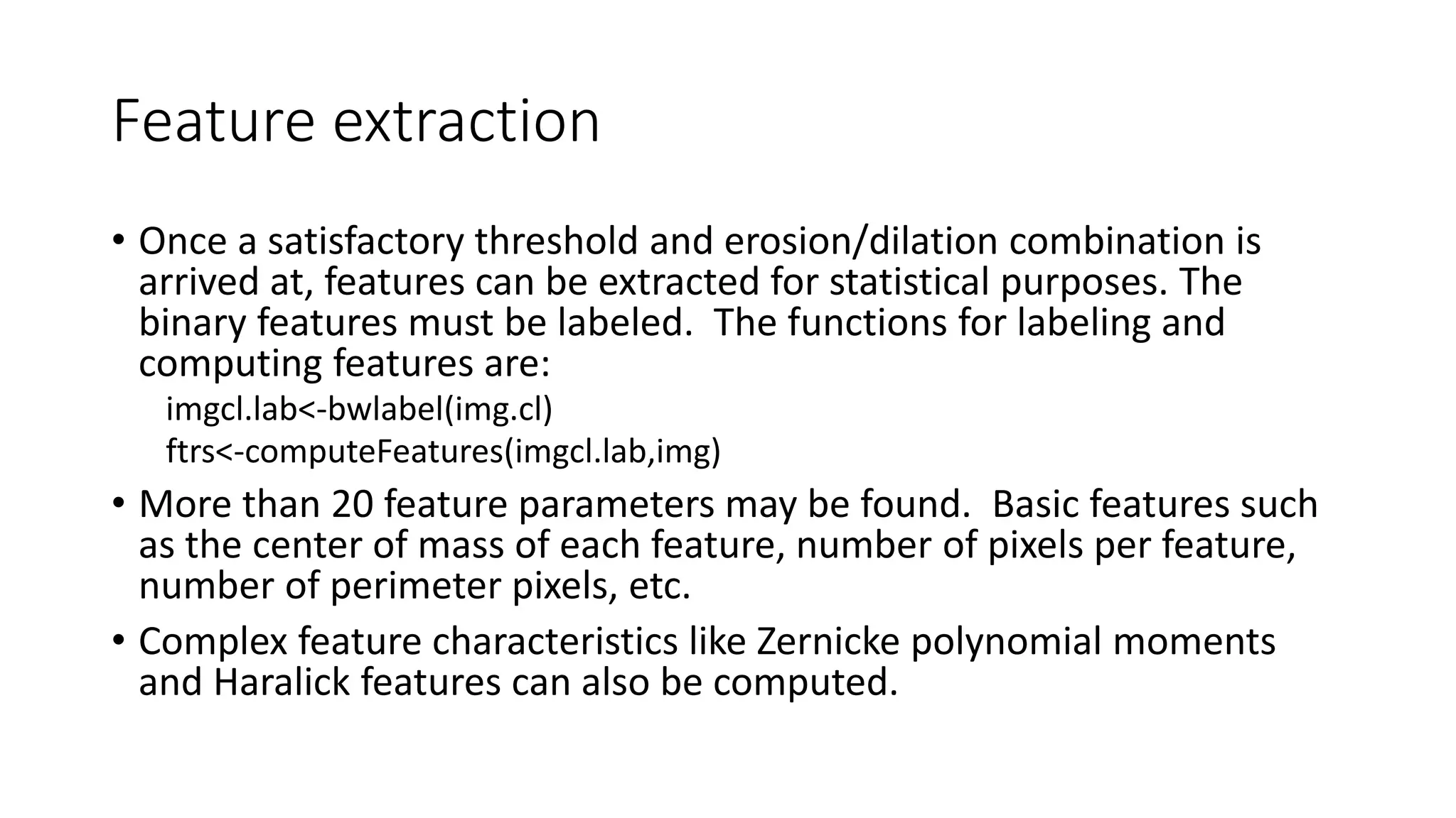 Feature extraction
• Once a satisfactory threshold and erosion/dilation combination is
arrived at, features can be extracted for statistical purposes. The
binary features must be labeled. The functions for labeling and
computing features are:
imgcl.lab<-bwlabel(img.cl)
ftrs<-computeFeatures(imgcl.lab,img)
• More than 20 feature parameters may be found. Basic features such
as the center of mass of each feature, number of pixels per feature,
number of perimeter pixels, etc.
• Complex feature characteristics like Zernicke polynomial moments
and Haralick features can also be computed.
 