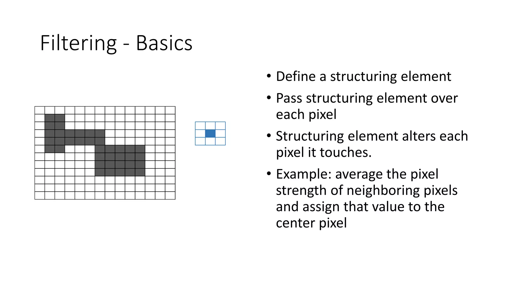 Filtering - Basics
• Define a structuring element
• Pass structuring element over
each pixel
• Structuring element alters each
pixel it touches.
• Example: average the pixel
strength of neighboring pixels
and assign that value to the
center pixel
 