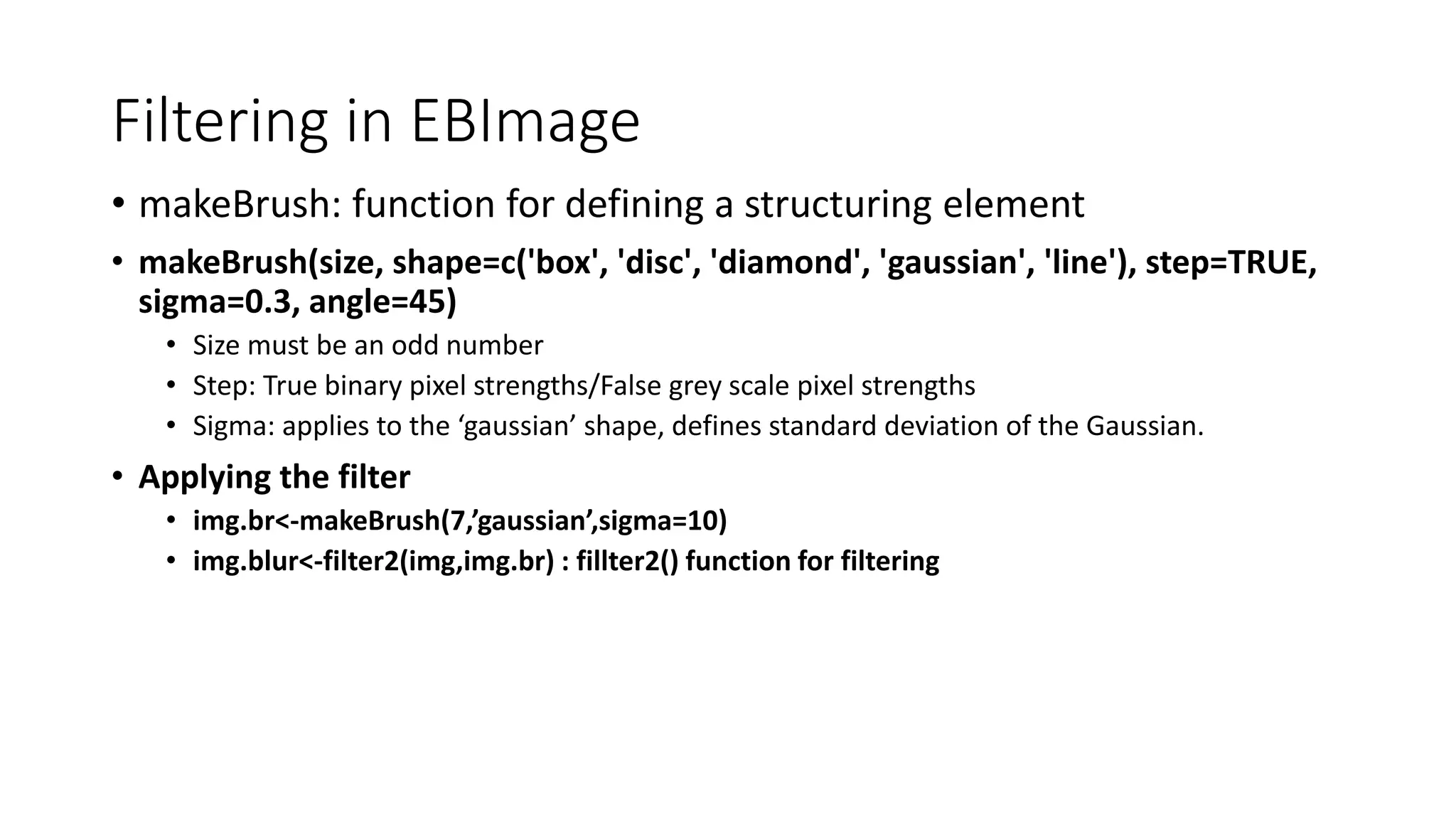 Filtering in EBImage
• makeBrush: function for defining a structuring element
• makeBrush(size, shape=c('box', 'disc', 'diamond', 'gaussian', 'line'), step=TRUE,
sigma=0.3, angle=45)
• Size must be an odd number
• Step: True binary pixel strengths/False grey scale pixel strengths
• Sigma: applies to the ‘gaussian’ shape, defines standard deviation of the Gaussian.
• Applying the filter
• img.br<-makeBrush(7,’gaussian’,sigma=10)
• img.blur<-filter2(img,img.br) : fillter2() function for filtering
 