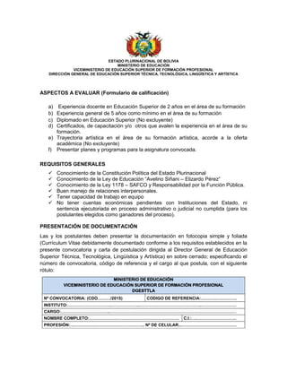 ESTADO PLURINACIONAL DE BOLIVIA
MINISTERIO DE EDUCACIÓN
VICEMINISTERIO DE EDUCACIÓN SUPERIOR DE FORMACIÓN PROFESIONAL
DIRECCIÓN GENERAL DE EDUCACIÓN SUPERIOR TÉCNICA, TECNOLÓGICA, LINGÜÍSTICA Y ARTÍSTICA
ASPECTOS A EVALUAR (Formulario de calificación)
a) Experiencia docente en Educación Superior de 2 años en el área de su formación
b) Experiencia general de 5 años como mínimo en el área de su formación
c) Diplomado en Educación Superior (No excluyente)
d) Certificados, de capacitación y/o otros que avalen la experiencia en el área de su
formación.
e) Trayectoria artística en el área de su formación artística, acorde a la oferta
académica (No excluyente)
f) Presentar planes y programas para la asignatura convocada.
REQUISITOS GENERALES
 Conocimiento de la Constitución Política del Estado Plurinacional
 Conocimiento de la Ley de Educación “Avelino Siñani – Elizardo Pérez”
 Conocimiento de la Ley 1178 – SAFCO y Responsabilidad por la Función Pública.
 Buen manejo de relaciones interpersonales.
 Tener capacidad de trabajo en equipo
 No tener cuentas económicas pendientes con Instituciones del Estado, ni
sentencia ejecutoriada en proceso administrativo o judicial no cumplida (para los
postulantes elegidos como ganadores del proceso).
PRESENTACIÓN DE DOCUMENTACIÓN
Las y los postulantes deben presentar la documentación en fotocopia simple y foliada
(Currículum Vitae debidamente documentado conforme a los requisitos establecidos en la
presente convocatoria y carta de postulación dirigida al Director General de Educación
Superior Técnica, Tecnológica, Lingüística y Artística) en sobre cerrado; especificando el
número de convocatoria, código de referencia y el cargo al que postula, con el siguiente
rótulo:
MINISTERIO DE EDUCACIÓN
VICEMINISTERIO DE EDUCACIÓN SUPERIOR DE FORMACIÓN PROFESIONAL
DGESTTLA
Nº CONVOCATORIA: (CDO………/2015) CODIGO DE REFERENCIA:….…….……………
INSTITUTO:…………………………..………………..……………………………………..…………………….
CARGO:……………………………..………………………………………………………………………………
NOMBRE COMPLETO:………………………………………………………. C.I.:….……………………….
PROFESIÓN:…………………………………………….. Nº DE CELULAR...…………………………………
 