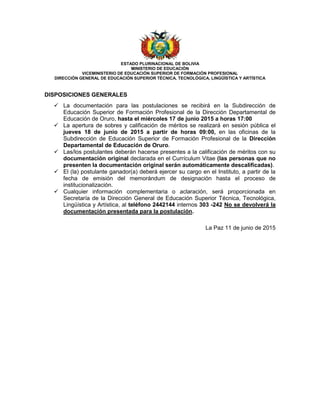 ESTADO PLURINACIONAL DE BOLIVIA
MINISTERIO DE EDUCACIÓN
VICEMINISTERIO DE EDUCACIÓN SUPERIOR DE FORMACIÓN PROFESIONAL
DIRECCIÓN GENERAL DE EDUCACIÓN SUPERIOR TÉCNICA, TECNOLÓGICA, LINGÜÍSTICA Y ARTÍSTICA
DISPOSICIONES GENERALES
 La documentación para las postulaciones se recibirá en la Subdirección de
Educación Superior de Formación Profesional de la Dirección Departamental de
Educación de Oruro, hasta el miércoles 17 de junio 2015 a horas 17:00
 La apertura de sobres y calificación de méritos se realizará en sesión pública el
jueves 18 de junio de 2015 a partir de horas 09:00, en las oficinas de la
Subdirección de Educación Superior de Formación Profesional de la Dirección
Departamental de Educación de Oruro.
 Las/los postulantes deberán hacerse presentes a la calificación de méritos con su
documentación original declarada en el Currículum Vitae (las personas que no
presenten la documentación original serán automáticamente descalificadas).
 El (la) postulante ganador(a) deberá ejercer su cargo en el Instituto, a partir de la
fecha de emisión del memorándum de designación hasta el proceso de
institucionalización.
 Cualquier información complementaria o aclaración, será proporcionada en
Secretaría de la Dirección General de Educación Superior Técnica, Tecnológica,
Lingüística y Artística, al teléfono 2442144 internos 303 -242 No se devolverá la
documentación presentada para la postulación.
La Paz 11 de junio de 2015
 