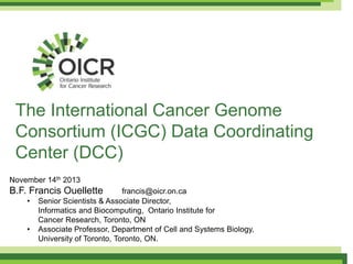 The International Cancer Genome
Consortium (ICGC) Data Coordinating
Center (DCC)
November 14th 2013

B.F. Francis Ouellette
•
•

francis@oicr.on.ca
Senior Scientists & Associate Director,
Informatics and Biocomputing, Ontario Institute for
Cancer Research, Toronto, ON
Associate Professor, Department of Cell and Systems Biology,
University of Toronto, Toronto, ON.

 