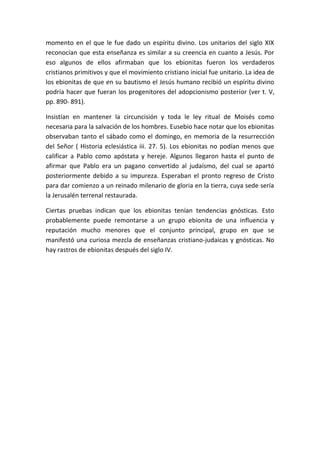 momento en el que le fue dado un espíritu divino. Los unitarios del siglo XIX
reconocían que esta enseñanza es similar a su creencia en cuanto a Jesús. Por
eso algunos de ellos afirmaban que los ebionitas fueron los verdaderos
cristianos primitivos y que el movimiento cristiano inicial fue unitario. La idea de
los ebionitas de que en su bautismo el Jesús humano recibió un espíritu divino
podría hacer que fueran los progenitores del adopcionismo posterior (ver t. V,
pp. 890- 891).
Insistían en mantener la circuncisión y toda le ley ritual de Moisés como
necesaria para la salvación de los hombres. Eusebio hace notar que los ebionitas
observaban tanto el sábado como el domingo, en memoria de la resurrección
del Señor ( Historia eclesiástica iii. 27. 5). Los ebionitas no podían menos que
calificar a Pablo como apóstata y hereje. Algunos llegaron hasta el punto de
afirmar que Pablo era un pagano convertido al judaísmo, del cual se apartó
posteriormente debido a su impureza. Esperaban el pronto regreso de Cristo
para dar comienzo a un reinado milenario de gloria en la tierra, cuya sede sería
la Jerusalén terrenal restaurada.
Ciertas pruebas indican que los ebionitas tenían tendencias gnósticas. Esto
probablemente puede remontarse a un grupo ebionita de una influencia y
reputación mucho menores que el conjunto principal, grupo en que se
manifestó una curiosa mezcla de enseñanzas cristiano-judaicas y gnósticas. No
hay rastros de ebionitas después del siglo IV.
 
