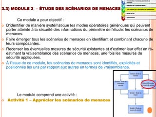 3.3) MODULE 3 – ÉTUDE DES SCÉNARIOS DE MENACES
Ce module a pour objectif :
 D'identifier de manière systématique les modes opératoires génériques qui peuvent
porter atteinte à la sécurité des informations du périmètre de l'étude: les scénarios de
menaces.
 Faire émerger tous les scénarios de menaces en identifiant et combinant chacune de
leurs composantes.
 Recenser les éventuelles mesures de sécurité existantes et d'estimer leur effet en ré-
estimant la vraisemblance des scénarios de menaces, une fois les mesures de
sécurité appliquées.
 À l'issue de ce module, les scénarios de menaces sont identifiés, explicités et
positionnés les uns par rapport aux autres en termes de vraisemblance.
Le module comprend une activité :
 Activité 1 – Apprécier les scénarios de menaces
1:
• Introduction et contexte générale de la
méthode.
2:
• Définition de la méthode EBIOS.
3:
• Les modules et la description de la démarche.
4:
• Etude de cas
5:
• 5) Conclusion
 