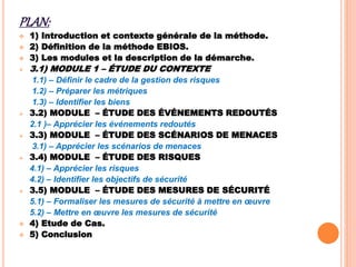 PLAN:
 1) Introduction et contexte générale de la méthode.
 2) Définition de la méthode EBIOS.
 3) Les modules et la description de la démarche.
 3.1) MODULE 1 – ÉTUDE DU CONTEXTE
1.1) – Définir le cadre de la gestion des risques
1.2) – Préparer les métriques
1.3) – Identifier les biens
 3.2) MODULE – ÉTUDE DES ÉVÉNEMENTS REDOUTÉS
2.1 )– Apprécier les événements redoutés
 3.3) MODULE – ÉTUDE DES SCÉNARIOS DE MENACES
3.1) – Apprécier les scénarios de menaces
 3.4) MODULE – ÉTUDE DES RISQUES
4.1) – Apprécier les risques
4.2) – Identifier les objectifs de sécurité
 3.5) MODULE – ÉTUDE DES MESURES DE SÉCURITÉ
5.1) – Formaliser les mesures de sécurité à mettre en œuvre
5.2) – Mettre en œuvre les mesures de sécurité
 4) Etude de Cas.
 5) Conclusion
 