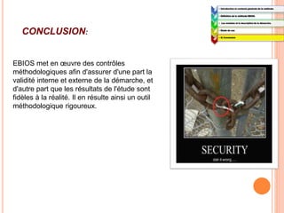 1:
• Introduction et contexte générale de la méthode.
2:
• Définition de la méthode EBIOS.
3:
• Les modules et la description de la démarche.
4:
• Etude de cas
5:
• 5) Conclusion
CONCLUSION:
EBIOS met en œuvre des contrôles
méthodologiques afin d'assurer d'une part la
validité interne et externe de la démarche, et
d'autre part que les résultats de l'étude sont
fidèles à la réalité. Il en résulte ainsi un outil
méthodologique rigoureux.
 