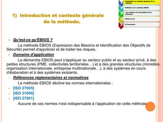 1) Introduction et contexte générale
de la méthode.
 Qu'est-ce qu'EBIOS ?
La méthode EBIOS (Expression des Besoins et Identification des Objectifs de
Sécurité) permet d'apprécier et de traiter les risques.
 Domaine d'application
La démarche EBIOS peut s'appliquer au secteur public et au secteur privé, à des
petites structures (PME, collectivités territoriales…) et à des grandes structures (ministère,
organisation internationale, entreprise multinationale…), à des systèmes en cours
d'élaboration et à des systèmes existants.
• Références réglementaires et normatives
La méthode EBIOS décline les normes internationales :
 [ISO 27005]
 [ISO 31000]
 [ISO 27001]
Aucune de ces normes n'est indispensable à l‘application de cette méthode.
1:
• Introduction et contexte générale de la
méthode.
2:
• Définition de la méthode EBIOS.
3:
• Les modules et la description de la
démarche.
4:
• Etude de cas
5:
• 5) Conclusion
 