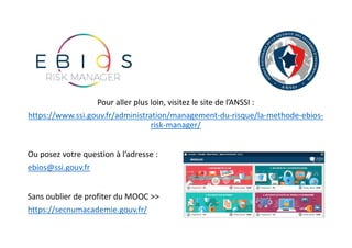 Pour aller plus loin, visitez le site de l’ANSSI :
https://www.ssi.gouv.fr/administration/management-du-risque/la-methode-ebios-
risk-manager/
Ou posez votre question à l’adresse :
ebios@ssi.gouv.fr
Sans oublier de profiter du MOOC >>
https://secnumacademie.gouv.fr/
 