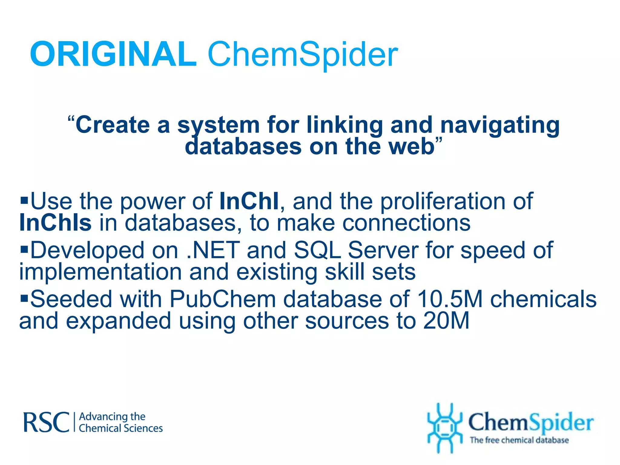 ORIGINAL  ChemSpider “ Create a system for linking and navigating databases on the web ” Use the power of  InChI , and the proliferation of  InChIs  in databases, to make connections Developed on .NET and SQL Server for speed of implementation and existing skill sets Seeded with PubChem database of 10.5M chemicals and expanded using other sources to 20M  