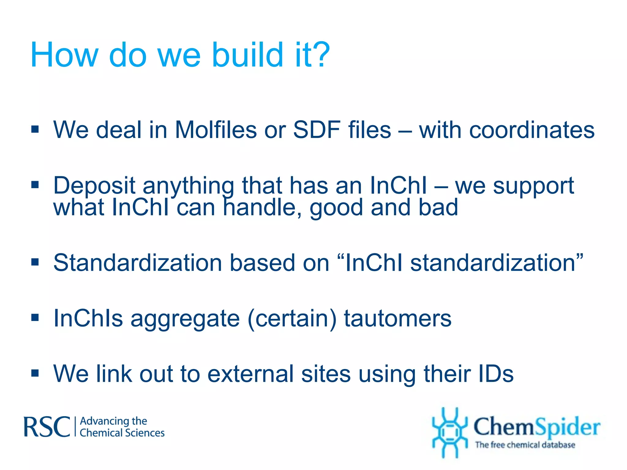 How do we build it? We deal in Molfiles or SDF files – with coordinates Deposit anything that has an InChI – we support what InChI can handle, good and bad Standardization based on “InChI standardization” InChIs aggregate (certain) tautomers We link out to external sites using their IDs  