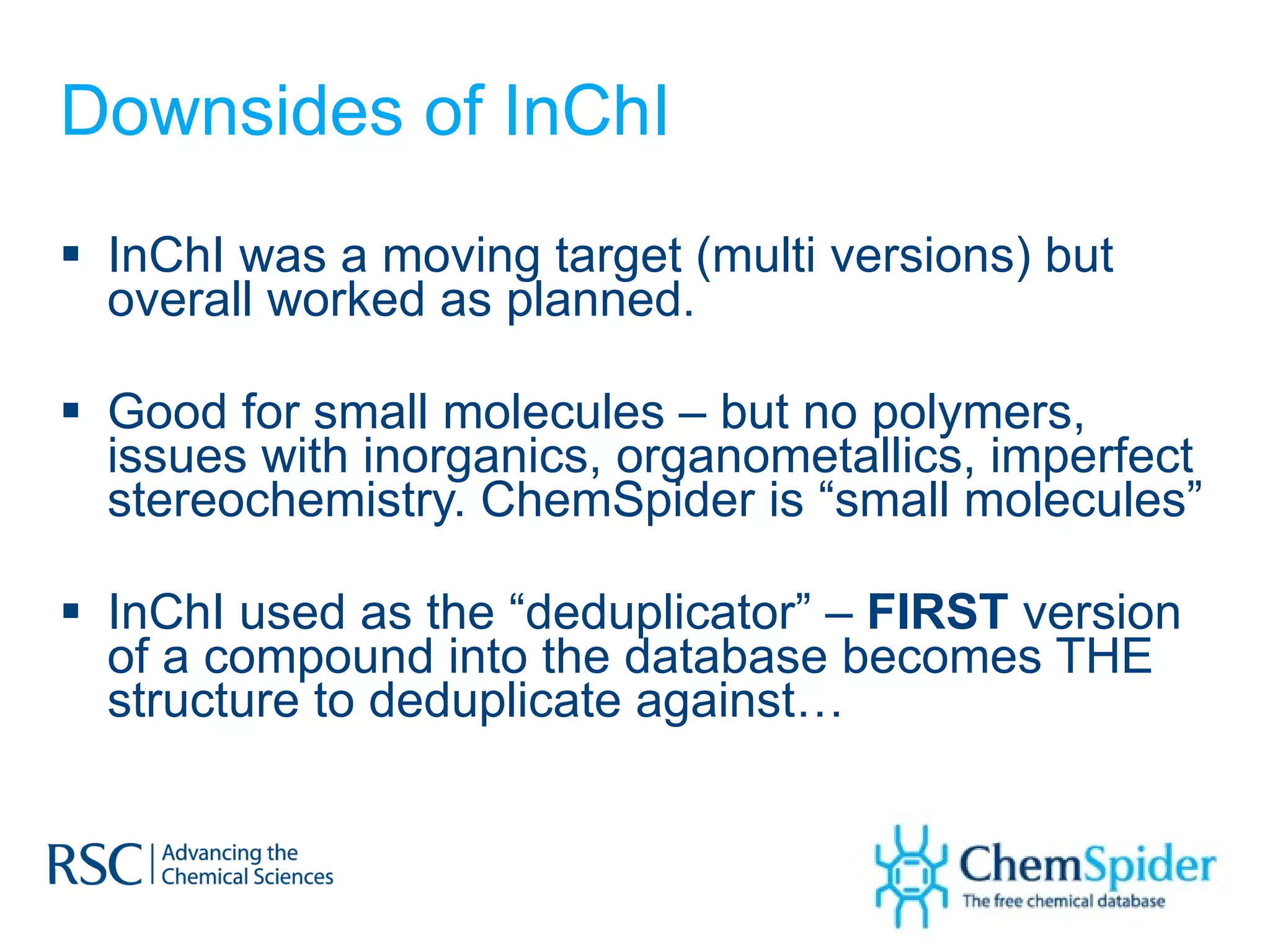 Downsides of InChI InChI was a moving target (multi versions) but overall worked as planned. Good for small molecules – but no polymers, issues with inorganics, organometallics, imperfect stereochemistry. ChemSpider is “small molecules” InChI used as the “deduplicator” –  FIRST  version of a compound into the database becomes THE structure to deduplicate against… 