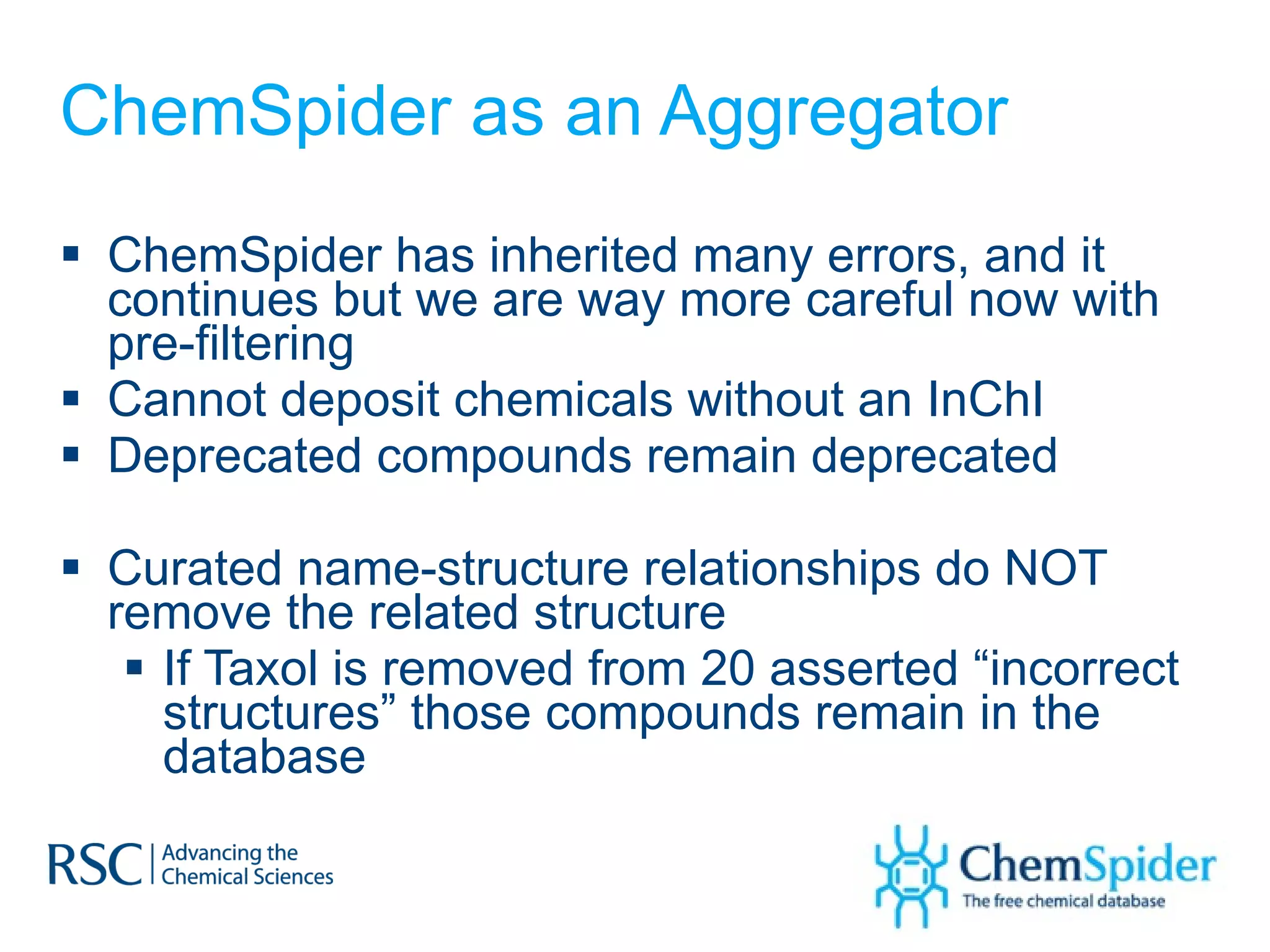 ChemSpider as an Aggregator ChemSpider has inherited many errors, and it continues but we are way more careful now with pre-filtering Cannot deposit chemicals without an InChI Deprecated compounds remain deprecated Curated name-structure relationships do NOT remove the related structure If Taxol is removed from 20 asserted “incorrect structures” those compounds remain in the database 