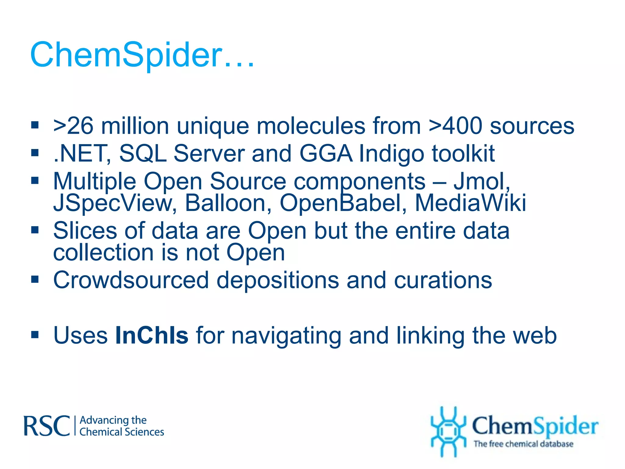 ChemSpider… >26 million unique molecules from >400 sources .NET, SQL Server and GGA Indigo toolkit  Multiple Open Source components – Jmol, JSpecView, Balloon, OpenBabel, MediaWiki Slices of data are Open but the entire data collection is not Open Crowdsourced depositions and curations Uses  InChIs  for navigating and linking the web 