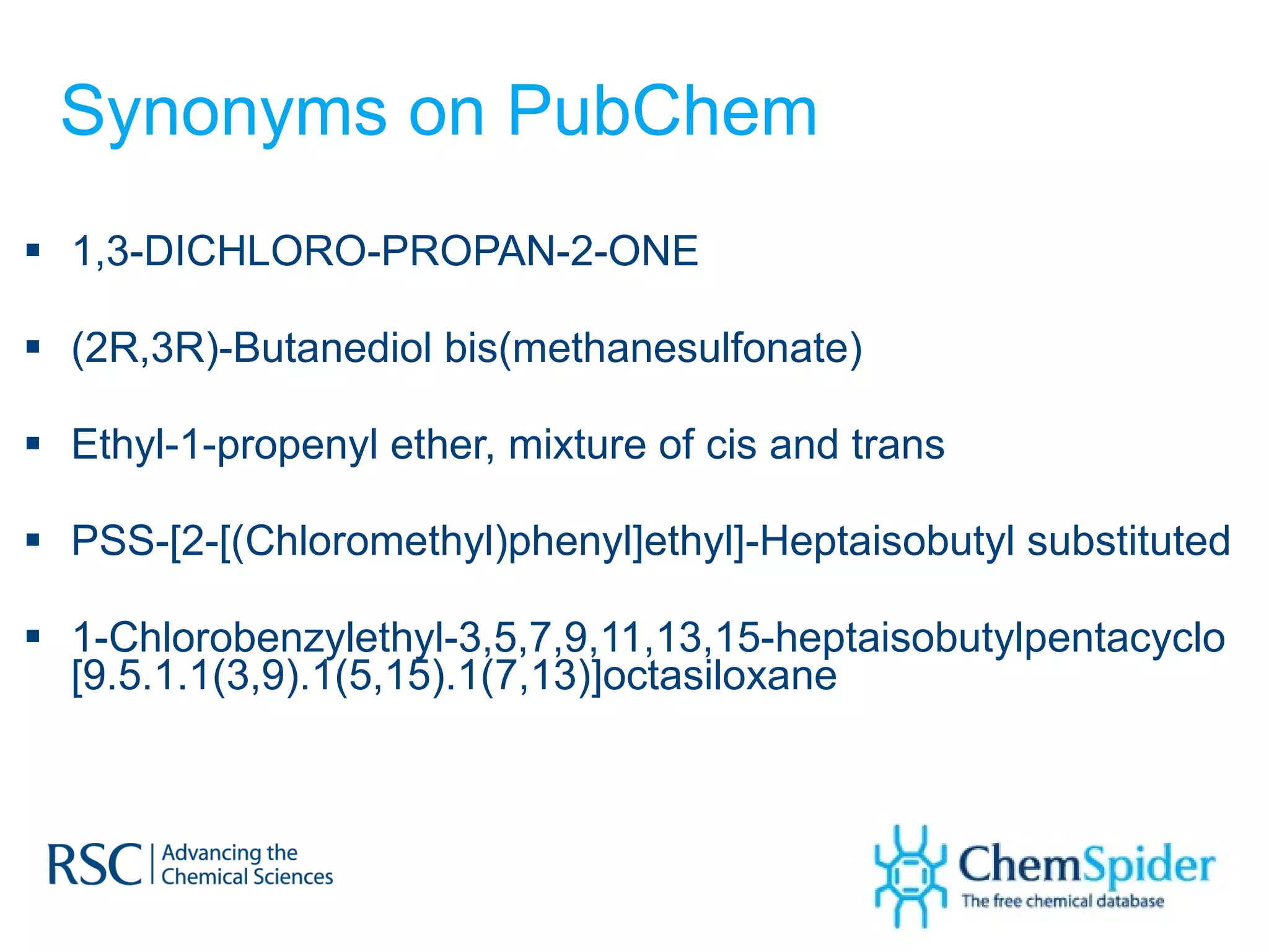 Synonyms on PubChem 1,3-DICHLORO-PROPAN-2-ONE (2R,3R)-Butanediol bis(methanesulfonate) Ethyl-1-propenyl ether, mixture of cis and trans PSS-[2-[(Chloromethyl)phenyl]ethyl]-Heptaisobutyl substituted 1-Chlorobenzylethyl-3,5,7,9,11,13,15-heptaisobutylpentacyclo [9.5.1.1(3,9).1(5,15).1(7,13)]octasiloxane 