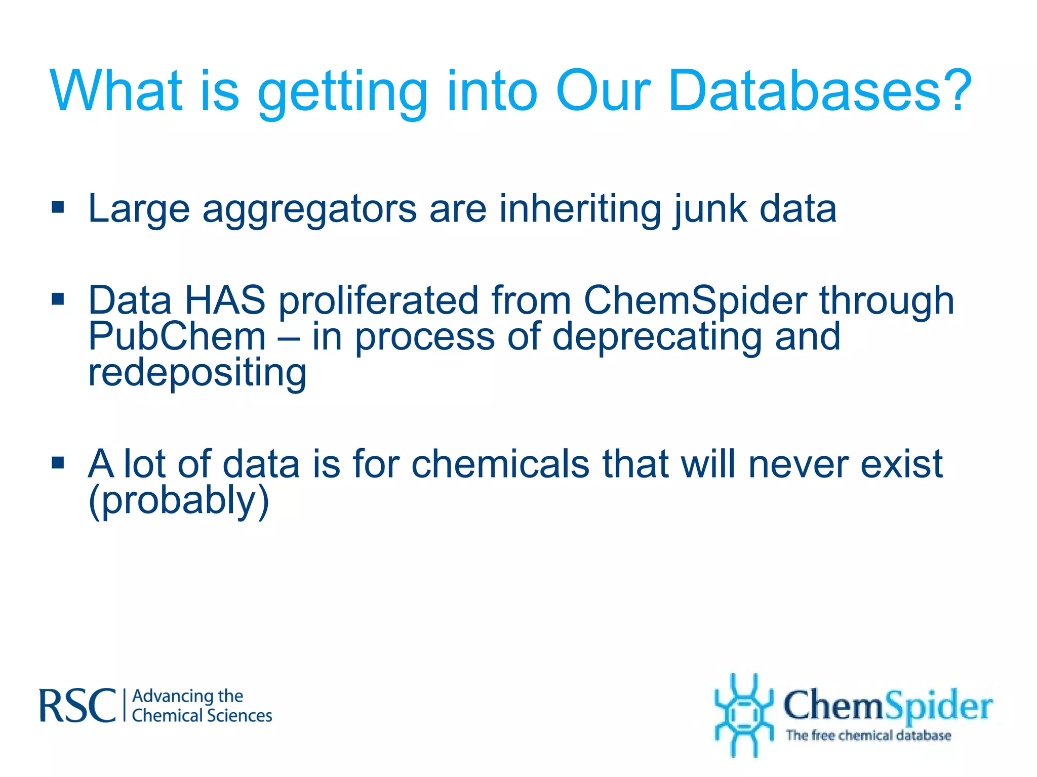 What is getting into Our Databases? Large aggregators are inheriting junk data Data HAS proliferated from ChemSpider through PubChem – in process of deprecating and redepositing A lot of data is for chemicals that will never exist (probably) 