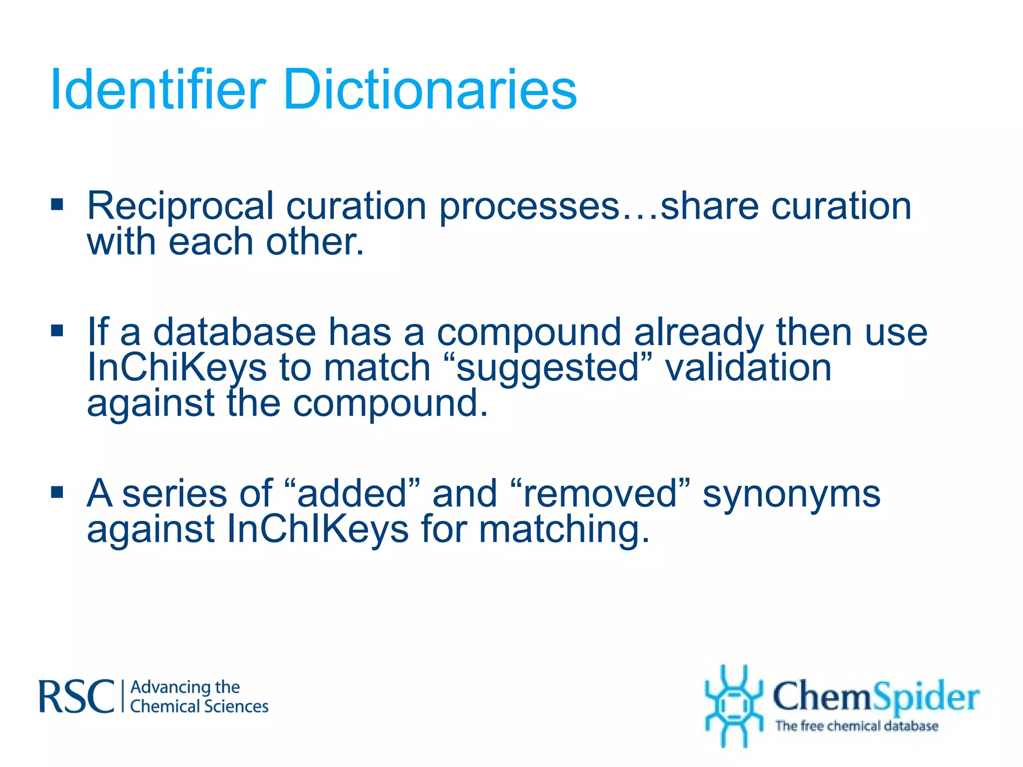 Identifier Dictionaries Reciprocal curation processes…share curation with each other. If a database has a compound already then use InChiKeys to match “suggested” validation against the compound. A series of “added” and “removed” synonyms against InChIKeys for matching. 