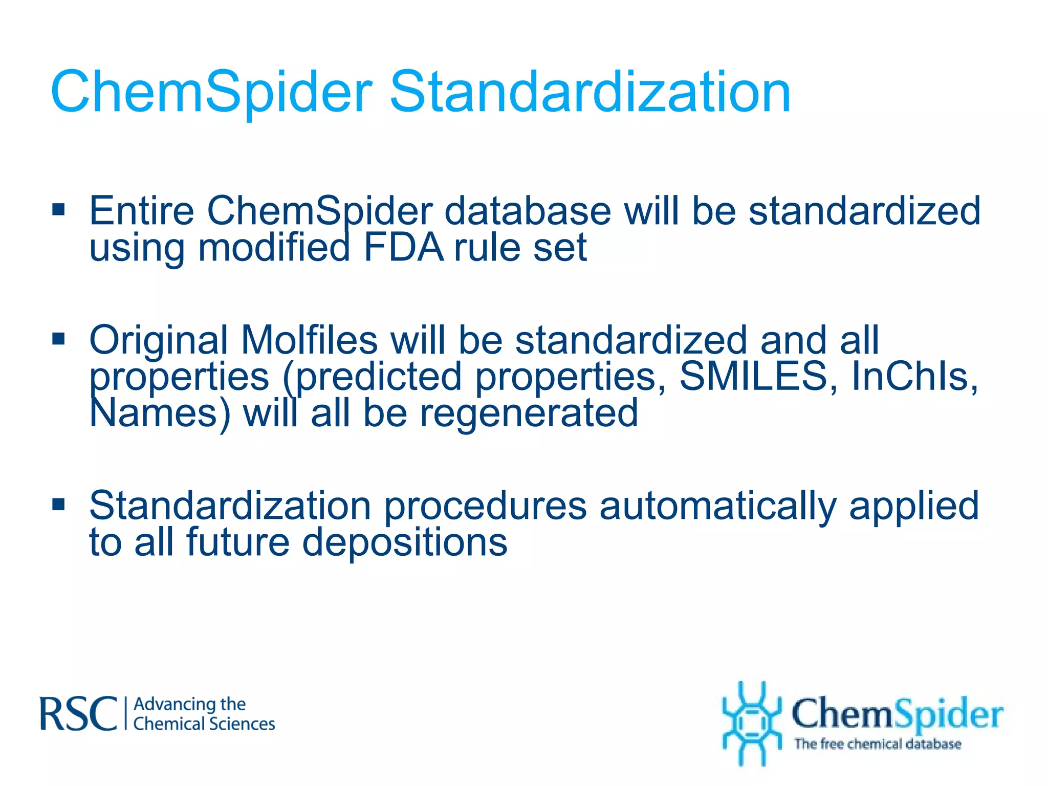 ChemSpider Standardization Entire ChemSpider database will be standardized using modified FDA rule set Original Molfiles will be standardized and all properties (predicted properties, SMILES, InChIs, Names) will all be regenerated Standardization procedures automatically applied to all future depositions 