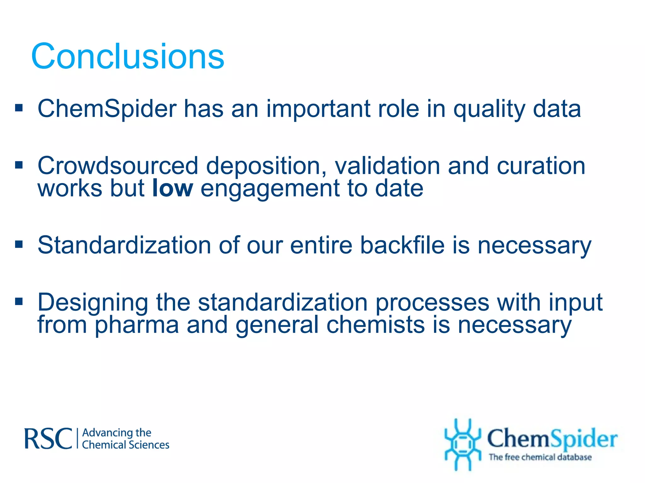 Conclusions ChemSpider has an important role in quality data Crowdsourced deposition, validation and curation works but  low  engagement to date  Standardization of our entire backfile is necessary Designing the standardization processes with input from pharma and general chemists is necessary 