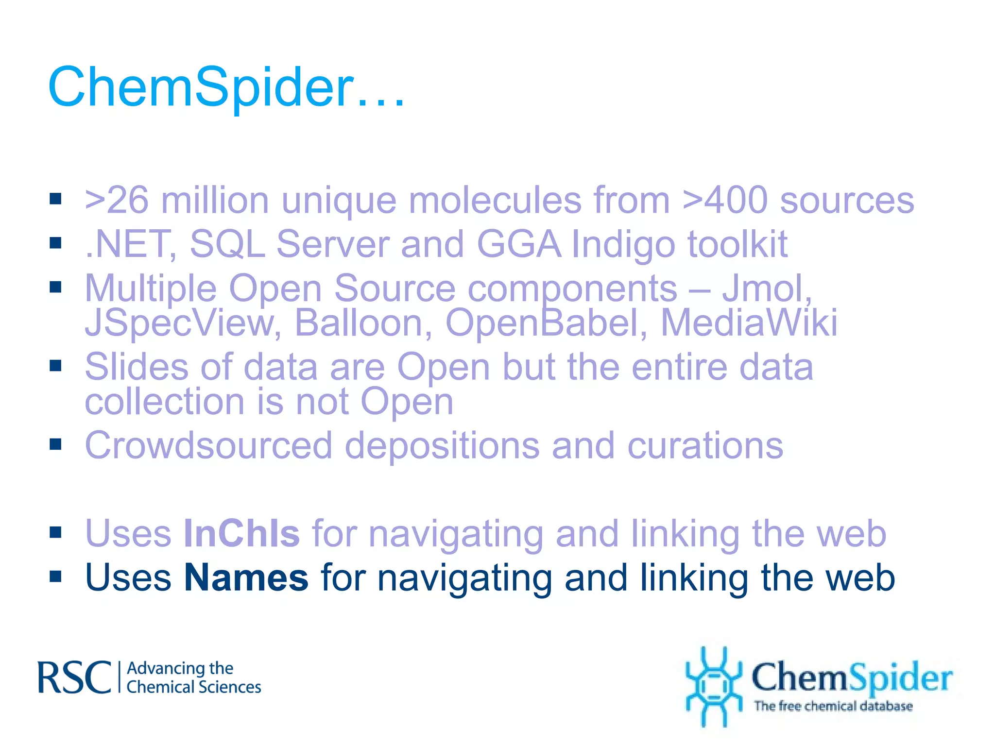 ChemSpider… >26 million unique molecules from >400 sources .NET, SQL Server and GGA Indigo toolkit  Multiple Open Source components – Jmol, JSpecView, Balloon, OpenBabel, MediaWiki Slides of data are Open but the entire data collection is not Open Crowdsourced depositions and curations Uses  InChIs  for navigating and linking the web Uses  Names  for navigating and linking the web 