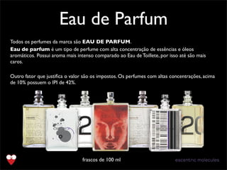 Todos os perfumes da marca são EAU DE PARFUM.
Eau de parfum é um tipo de perfume com alta concentração de essências e óleos
aromáticos. Possui aroma mais intenso comparado ao Eau de Toillete, por isso até são mais
caros.
Outro fator que justiﬁca o valor são os impostos. Os perfumes com altas concentrações, acima
de 10% possuem o IPI de 42%.
Eau de Parfum
frascos de 100 ml
 