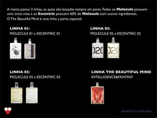 LINHA 01:
MOLECULE 01 e ESCENTRIC 01
A marca possui 3 linhas, as quais são lançadas sempre em pares.Todos os Molecule possuem
uma única nota e os Escentric possuem 60% do Molecule com outros ingredientes.
O The Beautiful Mind é uma linha a parte, especial.
LINHA 02:
MOLECULE 02 e ESCENTRIC 02
LINHA 03:
MOLECULE 03 e ESCENTRIC 03
LINHA THE BEAUTIFUL MIND
INTELLIGENCE&FANTASY
 