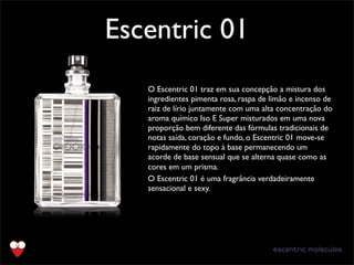 Escentric 01
TextO Escentric 01 traz em sua concepção a mistura dos
ingredientes pimenta rosa, raspa de limão e incenso de
raiz de lírio juntamente com uma alta concentração do
aroma químico Iso E Super misturados em uma nova
proporção bem diferente das fórmulas tradicionais de
notas saída, coração e fundo, o Escentric 01 move-se
rapidamente do topo à base permanecendo um
acorde de base sensual que se alterna quase como as
cores em um prisma.﻿
O Escentric 01 é uma fragrância verdadeiramente
sensacional e sexy.﻿
 