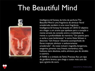 The Beautiful Mind
Text
Intelligence & Fantasy da linha de perfume The
Beautiful Mind é uma fragrância de almíscar ﬂoral
amadeirada, também é uma nova fragrância.
Intelligence & Fantasy foi lançada em 2010. O objetivo
era chegar a um aroma que apelasse para o coração e
mente através da conexão entre a mobilidade da
mente e a profundidade da memória.“Um poema para
o verão e suas lembranças” é como Geza Schoen o
descreve.“Um frescor reluzente acompanhado de
ﬂores tropicais, almíscar e sedutoramente
amadeirado”. As notas incluem magnólia, bergamota,
tangerina, pimenta rosa, freesia, osmanthus, rosa,
hedione, tiare absoluta, cedro, almíscar, pau de sândalo
e casimira.
A TIARE é o símbolo do Tahiti. Preciosa ﬂor, um tipo
de gardênia branca, que chega a custar mais caro do
que a grama do ouro.
 