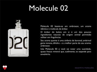 Molecule 02
Text
Molecule 02 baseia-se em ambroxan, um aroma
idêntico à molécula de âmbar.
O âmbar de baleia em si é um dos poucos
ingredientes naturais de origem animal permitido
utilizar em fragrâncias.
Seu aroma quente é uma sinfonia de boronal, ambrinol
gama ionona, dihidro - e a melhor parte do seu aroma:
ambroxan.
Use Molecule 02 e você vai notar uma suavidade,
quase fresco mineral que, sutilmente, se expande para
envolvê-lo.﻿
 
