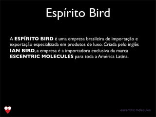 Espírito Bird
A ESPÍRITO BIRD é uma empresa brasileira de importação e
exportação especializada em produtos de luxo. Criada pelo inglês
IAN BIRD, a empresa é a importadora exclusiva da marca
ESCENTRIC MOLECULES para toda a América Latina.
 