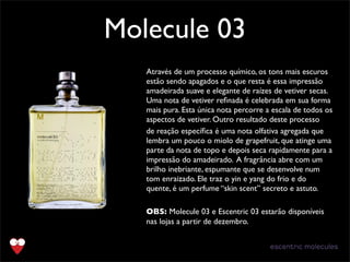 Molecule 03
Text
Através de um processo químico, os tons mais escuros
estão sendo apagados e o que resta é essa impressão
amadeirada suave e elegante de raízes de vetiver secas.
Uma nota de vetiver reﬁnada é celebrada em sua forma
mais pura. Esta única nota percorre a escala de todos os
aspectos de vetiver. Outro resultado deste processo
de reação especíﬁca é uma nota olfativa agregada que
lembra um pouco o miolo de grapefruit, que atinge uma
parte da nota de topo e depois seca rapidamente para a
impressão do amadeirado. A fragrância abre com um
brilho inebriante, espumante que se desenvolve num
tom enraizado. Ele traz o yin e yang do frio e do
quente, é um perfume “skin scent” secreto e astuto.
OBS: Molecule 03 e Escentric 03 estarão disponíveis
nas lojas a partir de dezembro.
 