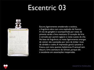 Escentric 03
Text
Escuro, ligeiramente amadeirado e exótica,
a fragrância abre com uma explosão de frescor.
A raiz do gengibre é acompanhada por notas de
pimenta verde e lima mexicana. O coração de lírio
é cercado por jasmim egípcio e notas suaves de chá.
Na base da fragrância, as notas ligeiramente amargas
de vetiver são suavizadas por tons de âmbar ricos
de sândalo e cedro.A impressão geral é picante e
fresco, com tons quentes balsâmicos. É sensual sem
doçura. Uma assinatura do Schoen, porque ele
é excelente em associações inesperadas.
 
