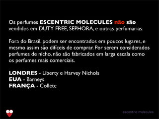 Os perfumes ESCENTRIC MOLECULES não são
vendidos em DUTY FREE, SEPHORA, e outras perfumarias.
Fora do Brasil, podem ser encontrados em poucos lugares, e
mesmo assim são difíceis de comprar. Por serem considerados
perfumes de nicho, não são fabricados em larga escala como
os perfumes mais comerciais.
LONDRES - Liberty e Harvey Nichols
EUA - Barneys
FRANÇA - Collete
 
