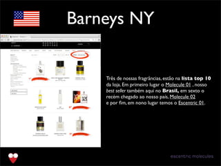Barneys NY
Três de nossas fragrâncias, estão na lista top 10
da loja. Em primeiro lugar o Molecule 01 , nosso
best seller também aqui no Brasil, em sexto o
recém chegado ao nosso país, Molecule 02
e por ﬁm, em nono lugar temos o Escentric 01.
 