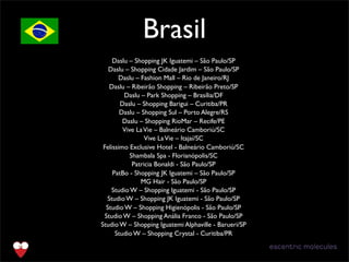 Brasil
Daslu – Shopping JK Iguatemi – São Paulo/SP
Daslu – Shopping Cidade Jardim – São Paulo/SP 
Daslu – Fashion Mall – Rio de Janeiro/RJ 
Daslu – Ribeirão Shopping – Ribeirão Preto/SP 
Daslu – Park Shopping – Brasília/DF
Daslu – Shopping Barigui – Curitiba/PR
Daslu – Shopping Sul – Porto Alegre/RS
Daslu – Shopping RioMar – Recife/PE
Vive LaVie – Balneário Camboriú/SC
Vive LaVie – Itajaí/SC 
Felissimo Exclusive Hotel - Balneário Camboriú/SC
Shambala Spa - Florianópolis/SC
Patricia Bonaldi - São Paulo/SP
PatBo - Shopping JK Iguatemi – São Paulo/SP 
MG Hair - São Paulo/SP 
Studio W – Shopping Iguatemi - São Paulo/SP 
Studio W – Shopping JK Iguatemi - São Paulo/SP 
Studio W – Shopping Higienópolis - São Paulo/SP 
Studio W – Shopping Anália Franco - São Paulo/SP 
Studio W – Shopping Iguatemi Alphaville - Barueri/SP 
Studio W – Shopping Crystal - Curitiba/PR 
www.espiritobird.com
 