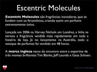 Escentric Molecules
Escentric Molecules são fragrâncias inovadoras, que se
fundem com os feromônios, criando assim um perfume
extremamente único.
Lançada em 2006 na Harvey Nichols em Londres, a linha se
tornou a fragrância vendida mais rapidamente em toda a
história da loja. Já no lançamento na Austrália, todo o
estoque de perfumes foi vendido em 48 horas.
A marca inglesa nasce do encontro entre a expertise de
três mentes brilhantes:Tim Blanks, Jeff Lounds e Geza Schoen.
 