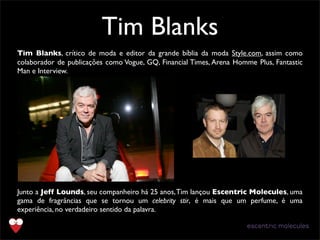 Tim Blanks
Tim Blanks, crítico de moda e editor da grande bíblia da moda Style.com, assim como
colaborador de publicações como Vogue, GQ, Financial Times, Arena Homme Plus, Fantastic
Man e Interview.
Junto a Jeff Lounds, seu companheiro há 25 anos,Tim lançou Escentric Molecules, uma
gama de fragrâncias que se tornou um celebrity stir,  é mais que um perfume, é uma
experiência, no verdadeiro sentido da palavra.
 