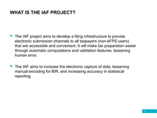 10
WHAT IS THE IAF PROJECT?
 The IAF project aims to develop a filing infrastructure to provide
electronic submission channels to all taxpayers (non-eFPS users)
that are accessible and convenient. It will make tax preparation easier
through automatic computations and validation features, lessening
human error.
 The IAF aims to increase the electronic capture of data, lessening
manual encoding for BIR, and increasing accuracy in statistical
reporting.
 