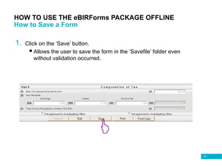 101
HOW TO USE THE eBIRForms PACKAGE OFFLINE
How to Save a Form
1. Click on the ‘Save’ button.
 Allows the user to save the form in the ‘Savefile’ folder even
without validation occurred.
 