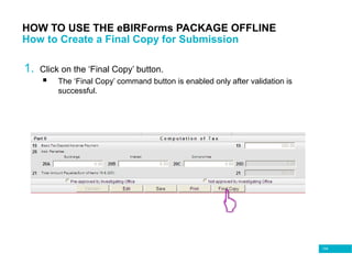104
HOW TO USE THE eBIRForms PACKAGE OFFLINE
How to Create a Final Copy for Submission
1. Click on the ‘Final Copy’ button.
 The ‘Final Copy’ command button is enabled only after validation is
successful.
 
