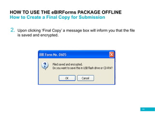 105
HOW TO USE THE eBIRForms PACKAGE OFFLINE
How to Create a Final Copy for Submission
2. Upon clicking ‘Final Copy’ a message box will inform you that the file
is saved and encrypted.
 